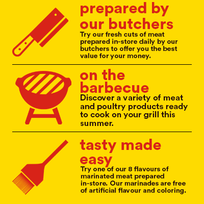 prepared by our butchers - Try our fresh cuts of meat prepared in-store daily by our butchers to offer you the best value for your money. - on the barbecue - Discover a variety of meat and poultry products ready to cook on your grill this summer. - tasty made easy - Try one of our 8 flavours of marinated meat prepared in-store. Our marinades are free of artificial flavour and coloring.